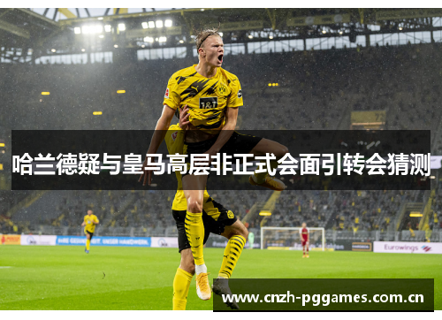 哈兰德疑与皇马高层非正式会面引转会猜测